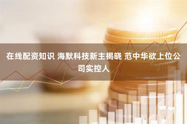 在线配资知识 海默科技新主揭晓 范中华欲上位公司实控人