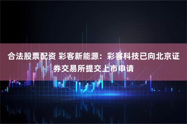 合法股票配资 彩客新能源：彩客科技已向北京证券交易所提交上市申请