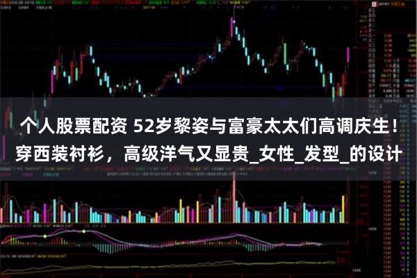 个人股票配资 52岁黎姿与富豪太太们高调庆生！穿西装衬衫，高级洋气又显贵_女性_发型_的设计