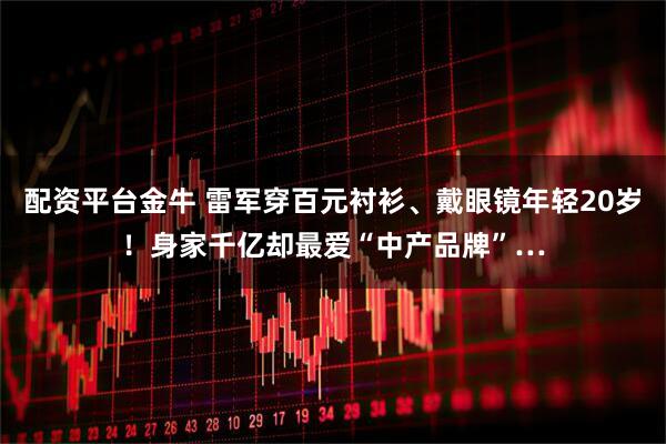 配资平台金牛 雷军穿百元衬衫、戴眼镜年轻20岁！身家千亿却最爱“中产品牌”…