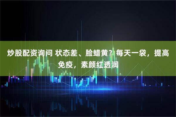 炒股配资询问 状态差、脸蜡黄？每天一袋，提高免疫，素颜红透润