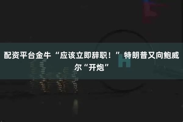 配资平台金牛 “应该立即辞职！” 特朗普又向鲍威尔“开炮”