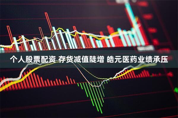 个人股票配资 存货减值陡增 皓元医药业绩承压