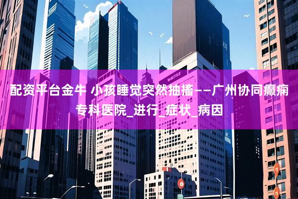 配资平台金牛 小孩睡觉突然抽搐——广州协同癫痫专科医院_进行_症状_病因
