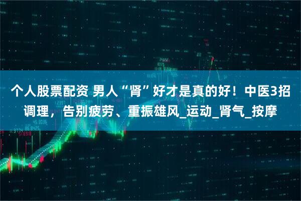个人股票配资 男人“肾”好才是真的好！中医3招调理，告别疲劳、重振雄风_运动_肾气_按摩