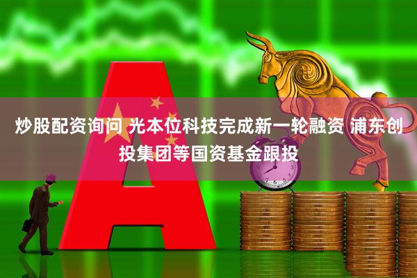 炒股配资询问 光本位科技完成新一轮融资 浦东创投集团等国资基金跟投