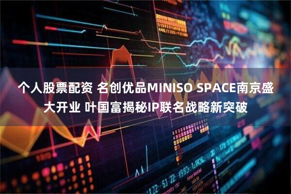 个人股票配资 名创优品MINISO SPACE南京盛大开业 叶国富揭秘IP联名战略新突破