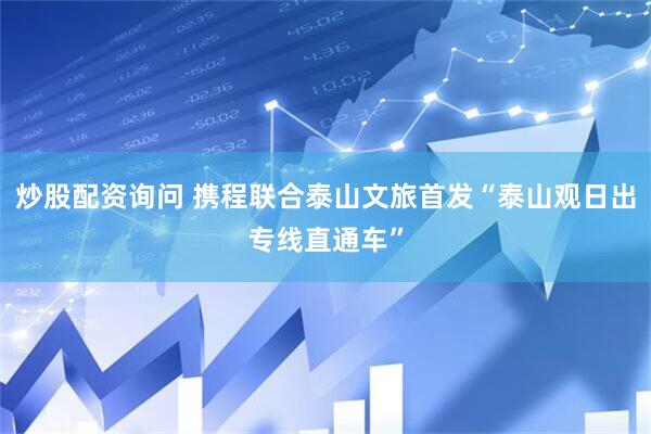 炒股配资询问 携程联合泰山文旅首发“泰山观日出专线直通车”