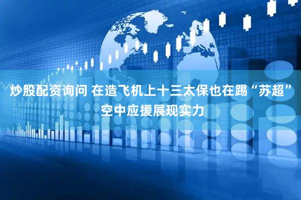 炒股配资询问 在造飞机上十三太保也在踢“苏超” 空中应援展现实力