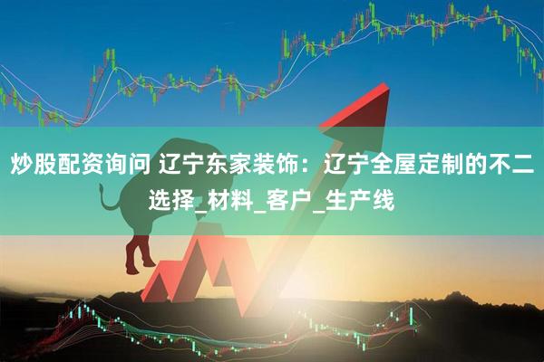 炒股配资询问 辽宁东家装饰：辽宁全屋定制的不二选择_材料_客户_生产线