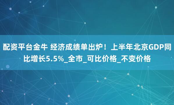 配资平台金牛 经济成绩单出炉！上半年北京GDP同比增长5.5%_全市_可比价格_不变价格