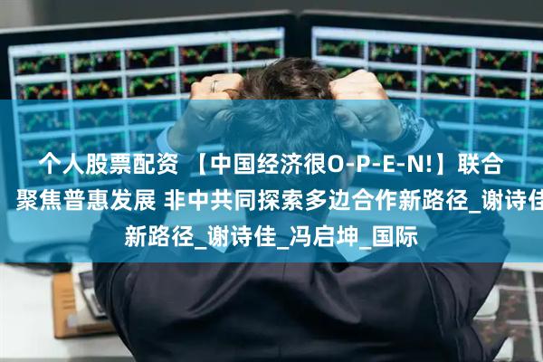 个人股票配资 【中国经济很O-P-E-N!】联合国助理秘书长：聚焦普惠发展 非中共同探索多边合作新路径_谢诗佳_冯启坤_国际