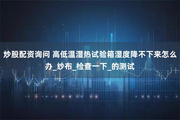 炒股配资询问 高低温湿热试验箱湿度降不下来怎么办_纱布_检查一下_的测试