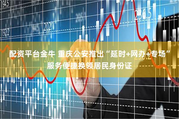 配资平台金牛 重庆公安推出“延时+网办+专场”服务便捷换领居民身份证
