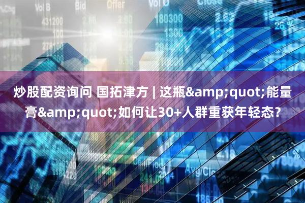 炒股配资询问 国拓津方 | 这瓶&quot;能量膏&quot;如何让30+人群重获年轻态？