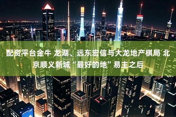 配资平台金牛 龙湖、远东宏信与大龙地产棋局 北京顺义新城“最好的地”易主之后