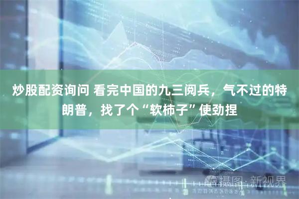 炒股配资询问 看完中国的九三阅兵，气不过的特朗普，找了个“软柿子”使劲捏