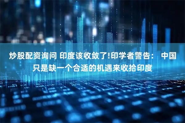 炒股配资询问 印度该收敛了!印学者警告： 中国只是缺一个合适的机遇来收拾印度
