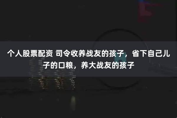 个人股票配资 司令收养战友的孩子，省下自己儿子的口粮，养大战友的孩子