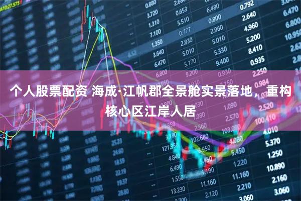 个人股票配资 海成·江帆郡全景舱实景落地，重构核心区江岸人居