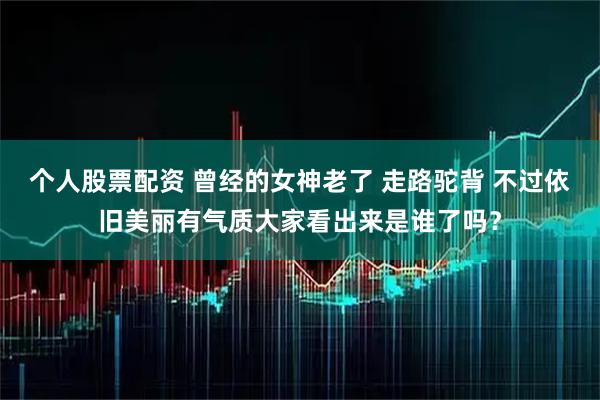 个人股票配资 曾经的女神老了 走路驼背 不过依旧美丽有气质大家看出来是谁了吗？
