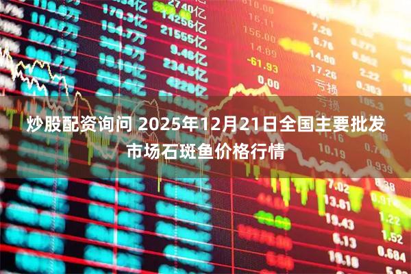 炒股配资询问 2025年12月21日全国主要批发市场石斑鱼价格行情