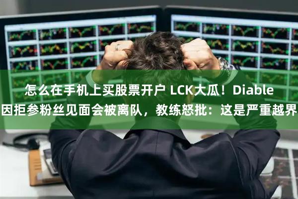 怎么在手机上买股票开户 LCK大瓜！Diable因拒参粉丝见面会被离队，教练怒批：这是严重越界
