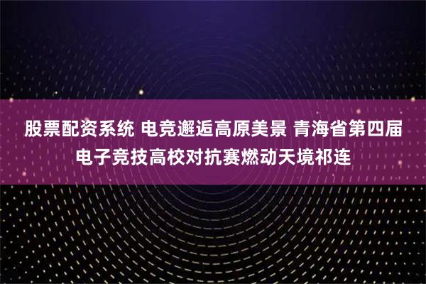 股票配资系统 电竞邂逅高原美景 青海省第四届电子竞技高校对抗赛燃动天境祁连