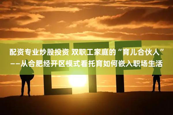配资专业炒股投资 双职工家庭的“育儿合伙人”——从合肥经开区模式看托育如何嵌入职场生活
