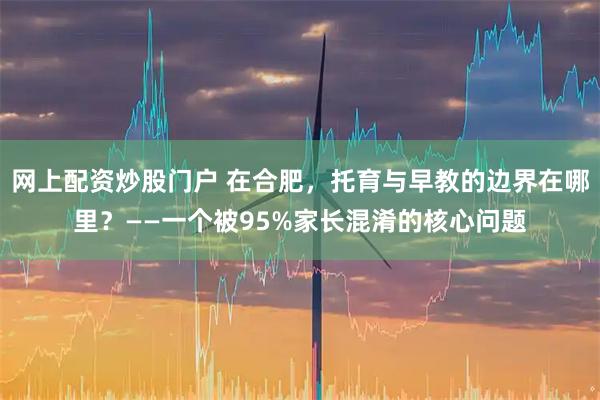 网上配资炒股门户 在合肥，托育与早教的边界在哪里？——一个被95%家长混淆的核心问题
