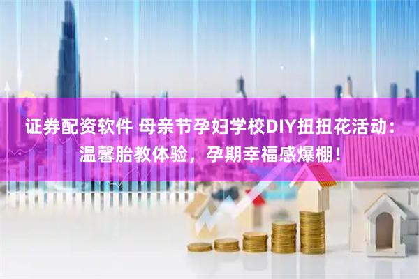 证券配资软件 母亲节孕妇学校DIY扭扭花活动：温馨胎教体验，孕期幸福感爆棚！