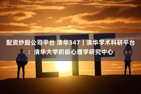 配资炒股公司平台 清华347｜清华学术科研平台：清华大学积极心理学研究中心