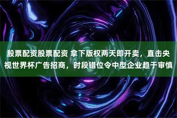 股票配资股票配资 拿下版权两天即开卖，直击央视世界杯广告招商，时段错位令中型企业趋于审慎