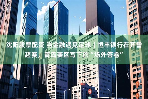 沈阳股票配资 当金融遇见足球｜恒丰银行在齐鲁超赛，青岛赛区写下的“场外答卷”