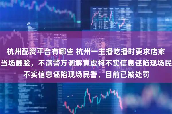 杭州配资平台有哪些 杭州一主播吃播时要求店家赠送啤酒，被拒后当场翻脸，不满警方调解竟虚构不实信息诬陷现场民警，目前已被处罚