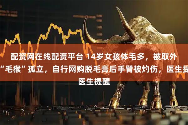 配资网在线配资平台 14岁女孩体毛多，被取外号“毛猴”孤立，自行网购脱毛膏后手臂被灼伤，医生提醒