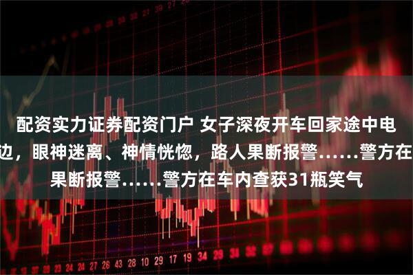 配资实力证券配资门户 女子深夜开车回家途中电量耗尽，把车停路边，眼神迷离、神情恍惚，路人果断报警……警方在车内查获31瓶笑气