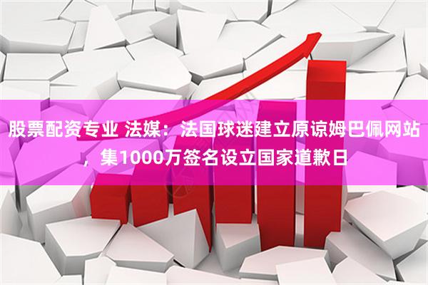 股票配资专业 法媒：法国球迷建立原谅姆巴佩网站，集1000万签名设立国家道歉日